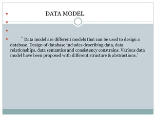  DATA MODEL


 ‘ Data model are different models that can be used to design a
database. Design of database includes describing data, data
relationships, data semantics and consistency constrains. Various data
model have been proposed with different structure & abstractions.’
 