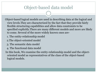 Object-based data model
Object-based logical models are used in describing data at the logical and
view levels.They are characterized by the fact that they provide fairly
flexible structuring capabilities and allow data constraints to be
specified explicitly.There are many different models and more are likely
to come. Several of the more widely known ones are-
1. The entity-relationship model
2.The object-oriented model
3. The semantic data model
4. The functional data model
In this book, We examine the entity-relationship model and the object-
oriented model as representatives of the class of the object-based
logical models.
 