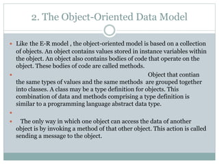 2. The Object-Oriented Data Model
 Like the E-R model , the object-oriented model is based on a collection
of objects. An object contains values stored in instance variables within
the object. An object also contains bodies of code that operate on the
object. These bodies of code are called methods.
 Object that contian
the same types of values and the same methods are grouped together
into classes. A class may be a type definition for objects. This
combination of data and methods comprising a type definition is
similar to a programming language abstract data type.

 The only way in which one object can access the data of another
object is by invoking a method of that other object. This action is called
sending a message to the object.
 