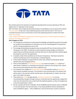 Q1) critically examine the importance of leadership development & succession planning at TATA and
explain how it is undertaken at the company.
ANS: Tata Power, India’s largest private power producer has developed a new succession plan to groom
“in-house talent” to take over critical leadership positions when these fall vacant. Their focus of
recruitment has been more on entry-level as most of the leadership positions are taken from talent
within the company.
“Tata's leadership development programmes and training processes aim at grooming the managers of
today into the leaders of tomorrow”
How it happens at TATA.
 The Tata group's commitment to enhancing the knowledge and leadership quotient of its people
has resulted in the establishment of institutions such as the Tata Management Training Centre
and the running of programmes such as TAS
 This managerial development programme was conceived by JRD Tata, the late chairman of the
Tata group, in the 1950s. The idea was to select and groom young managers, provide them
opportunities for professional growth, and make them part of a talent pool that could be tapped
by companies across the Tata organisation
 A sizeable number of the workforce has 25-30 years of experience. Tata Power started this
initiative by preparing a list of critical positions, reviewed regularly.
 It then picked employees to prepare them for senior roles, without mentioning the specific
positions they were being groomed for.
 There are few deliberate talent development tools as a means of creating robust pipeline of
talent which is looked at as a motivation and retention mechanism than saving on cost. Lateral
hires are time-consuming and come with an additional cost.
 The company’s first category of talent being developed is for positions known as ‘drop down’.
These require immediate succession. The innovation in the succession plan is for positions that
will be vacant in the next two and the next five years, internally known as ‘ready in one to two
years’ and ‘ready in five years’.
 These talents are rotated through periodic development programmes. It is not one
concentrated dose, but given through a process, so that they have the opportunity to apply their
mind. Even the lateral hires have to blend with the leadership pipeline, so they are brought early
to learn the organization’s culture.
 But the company will still face challenges. Of the 26,000 Mw planned capacity, about 12,500 Mw
is to be built abroad in the next seven years. It has already divided its business development
team into different regions — Africa, Middle East, India and South Asian countries, Southeast
 