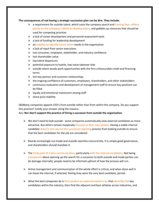 The consequences of not having a strategic succession plan can be dire. They include:
 a requirement for outside talent, which costs the company search and training fees, reflects
poorly on the company’s ability to develop talent, and gobbles up resources that should be
used for competing priorities
 a lack of career development and personnel assessment tools
 a lack of funding for leadership development
 an inability to identify future talent needs in the organization
 a lack of input from senior executives
 lost consumer, employee, stakeholder, and industry confidence
 lost shareholder value
 top talent departures
 potential exposure to hostile, low-value takeover bids
 outside talent avoids work opportunities with the firm unfavourable credit and financing
terms
 lost key partner and customer relationships.
 the ongoing confidence of customers, employees, shareholders, and other stakeholders
 continuous evaluation and development of management staff to ensure key positions can
be filled
 loyalty and emotional investment among staff
 share price stability
Q6)Many companies appoint CEO’s from outside rather than from within the company. Do you support
this practice? Justify your answer citing the reasons.
Ans: No I don’t support this practice of hiring a successor from outside the organization.
 We don’t need to look outside : some companies automatically view external candidates as more
attractive. But others remain myopically focused on their own people. Having a viable internal
candidate doesn’t ever excuse the succession planning process from looking outside to ensure
that the best candidates for the job are considered.
 Boards increasingly run inside and outside searches concurrently. It is simply good governance,
and shareholders should mandate it.
 The tricky part of it all is communication, particularly with the internal candidates. Not being
transparent about opening up the search for a successor to both outside and inside parties can
do damage internally; people need to be informed upfront of how the process will run.
 Active management and communication of the whole effort is critical, and when done well it
can leave the internal, if selected, feeling they were the very best candidate, period.
 What the best companies do is first conduct an external market scan that identifies the key
candidates within the industry, then find the adjacent and best athletes across industries, and
 