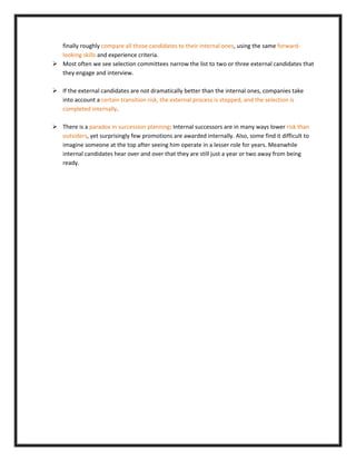 finally roughly compare all those candidates to their internal ones, using the same forward-
looking skills and experience criteria.
 Most often we see selection committees narrow the list to two or three external candidates that
they engage and interview.
 If the external candidates are not dramatically better than the internal ones, companies take
into account a certain transition risk, the external process is stopped, and the selection is
completed internally.
 There is a paradox in succession planning: Internal successors are in many ways lower risk than
outsiders, yet surprisingly few promotions are awarded internally. Also, some find it difficult to
imagine someone at the top after seeing him operate in a lesser role for years. Meanwhile
internal candidates hear over and over that they are still just a year or two away from being
ready.
 