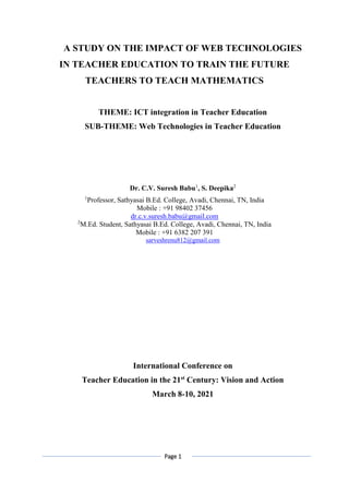 Page 1
A STUDY ON THE IMPACT OF WEB TECHNOLOGIES
IN TEACHER EDUCATION TO TRAIN THE FUTURE
TEACHERS TO TEACH MATHEMATICS
THEME: ICT integration in Teacher Education
SUB-THEME: Web Technologies in Teacher Education
Dr. C.V. Suresh Babu1
, S. Deepika2
1
Professor, Sathyasai B.Ed. College, Avadi, Chennai, TN, India
Mobile : +91 98402 37456
dr.c.v.suresh.babu@gmail.com
2
M.Ed. Student, Sathyasai B.Ed. College, Avadi, Chennai, TN, India
Mobile : +91 6382 207 391
sarveshrenu812@gmail.com
International Conference on
Teacher Education in the 21st
Century: Vision and Action
March 8-10, 2021
 