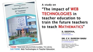 A study on
“The impact of WEB
TECHNOLOGIES in
teacher education to
train the future teachers
to teach MATHEMATICS”
S. DEEPIKA,
M.ED. SCHOLAR,
sarveshrenu812@gmail.com
DR. C.V. SURESH BABU
PROFESSOR, PG DEPARTMENT,
dr.c.v.suresh.babu@gmail.com
SATHYASAI B.ED. COLLEGE,
RAJAJI SALAI, KAMARAJ NAGAR,
AVADI, CHENNAI-600071
TAMIL NADU, INDIA
THEME: TEACHER EDUCATION GLOBAL TO LOCAL
SUB THEME: Web Technologies in Teacher Education
 
