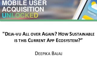MOBILE USER
ACQUISITION
UNLOCKED
"DEJA-VU ALL OVER AGAIN? HOW SUSTAINABLE
IS THIS CURRENT APP ECOSYSTEM?”
DEEPIKA BAJAJ
 