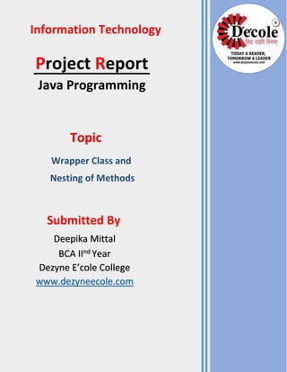 Project Report
Java Programming
Information Technology
Topic
Wrapper Class and
Nesting of Methods
Submitted By
Deepika Mittal
BCA IInd Year
Dezyne E’cole College
www.dezyneecole.com
R
 
