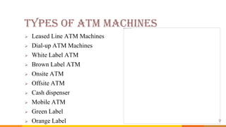 Types of ATM Machines
 Leased Line ATM Machines
 Dial-up ATM Machines
 White Label ATM
 Brown Label ATM
 Onsite ATM
 Offsite ATM
 Cash dispenser
 Mobile ATM
 Green Label
 Orange Label 9
 