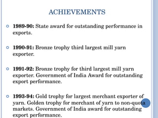 ACHIEVEMENTS 1989-90:  State award for outstanding performance in exports. 1990-91:  Bronze trophy third largest mill yarn exporter. 1991-92:  Bronze trophy for third largest mill yarn exporter. Government of India Award for outstanding export performance. 1993-94:  Gold trophy for largest merchant exporter of yarn. Golden trophy for merchant of yarn to non-quota markets. Government of India award for outstanding export performance. 