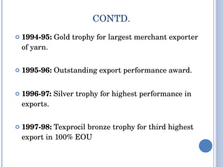 CONTD. 1994-95:  Gold trophy for largest merchant exporter of yarn. 1995-96:  Outstanding export performance award. 1996-97:  Silver trophy for highest performance in exports. 1997-98:  Texprocil bronze trophy for third highest export in 100% EOU 