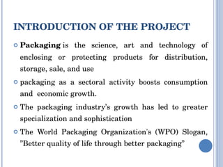 INTRODUCTION OF THE PROJECT Packaging  is the science, art and technology of enclosing or protecting products for distribution, storage, sale, and use packaging as a sectoral activity boosts consumption and  economic growth. The packaging industry’s growth has led to greater specialization and sophistication The World Packaging Organization's (WPO) Slogan, ”Better quality of life through better packaging” 