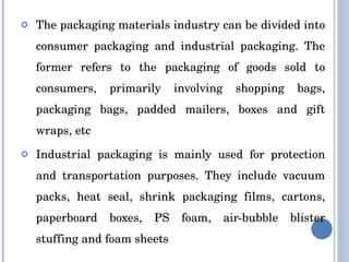 The packaging materials industry can be divided into consumer packaging and industrial packaging. The former refers to the packaging of goods sold to consumers, primarily involving shopping bags, packaging bags, padded mailers, boxes and gift wraps, etc Industrial packaging is mainly used for protection and transportation purposes. They include vacuum packs, heat seal, shrink packaging films, cartons, paperboard boxes, PS foam, air-bubble blister stuffing and foam sheets 