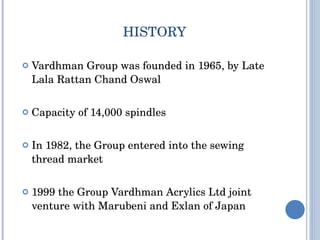HISTORY Vardhman Group  was founded in  1965 , by  Late Lala Rattan Chand Oswal Capacity of 14,000 spindles In 1982, the Group entered into the sewing thread market 1999 the Group Vardhman Acrylics Ltd joint venture with Marubeni and Exlan of Japan 