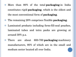 More than 80% of the total  packaging  in India constitutes rigid  packaging , which is the oldest and the most conventional form of  packaging .  The remaining 20% comprises flexible  packaging . Laminated products including form-fill-seal pouches, laminated tubes and tetra packs are growing at around 30% p.a. There are about 600-700  packaging  machinery manufacturers, 95% of which are in the small and medium sector located all over India. 
