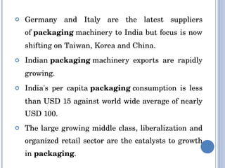 Germany and Italy are the latest suppliers of  packaging  machinery to India but focus is now shifting on Taiwan, Korea and China. Indian  packaging  machinery exports are rapidly growing. India's per capita  packaging  consumption is less than USD 15 against world wide average of nearly USD 100. The large growing middle class, liberalization and organized retail sector are the catalysts to growth in  packaging . 