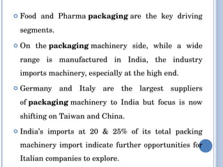 Food and Pharma  packaging  are the key driving segments. On the  packaging  machinery side, while a wide range is manufactured in India, the industry imports machinery, especially at the high end. Germany and Italy are the largest suppliers of  packaging  machinery to India but focus is now shifting on Taiwan and China. India’s imports at 20 & 25% of its total packing machinery import indicate further opportunities for Italian companies to explore. 