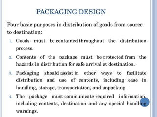 PACKAGING DESIGN  Four basic purposes in distribution of goods from source to destination: Goods must be contained throughout the distribution process. Contents of the package must be protected from the hazards in distribution for safe arrival at destination. Packaging should assist in other ways to facilitate distribution and use of contents, including ease in handling, storage, transportation, and unpacking. The package must communicate required information, including contents, destination and any special handling warnings. 