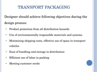 TRANSPORT PACKAGING  Designer should achieve following objectives during the design process:             Product protection from all distribution hazards Use of environmentally responsible materials and systems Minimizing shipping costs, effective use of space in transport vehicles Ease of handling and storage in distribution Efficient use of labor in packing Meeting customer needs 
