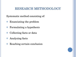 RESEARCH METHODOLOGY Systematic method consisting of: Enunciating the problem Formulating a hypothesis Collecting facts or data Analyzing facts  Reaching certain conclusion  