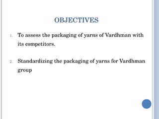 To assess the packaging of yarns of Vardhman with its competitors. Standardizing the packaging of yarns for Vardhman group OBJECTIVES 