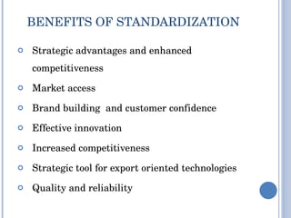 BENEFITS OF STANDARDIZATION Strategic advantages and enhanced competitiveness Market access Brand building  and customer confidence Effective innovation Increased competitiveness Strategic tool for export oriented technologies Quality and reliability  