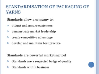 STANDARDISATION OF PACKAGING OF YARNS  Standards allow a company to: attract and assure customers demonstrate market leadership create competitive advantage develop and maintain best practice Standards are powerful marketing tool Standards are a respected badge of quality Standards within business  