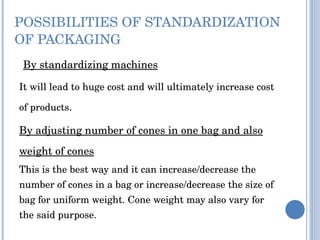 POSSIBILITIES OF STANDARDIZATION OF PACKAGING   By standardizing machines It will lead to huge cost and will ultimately increase cost of products . By adjusting number of cones in one bag and also weight of cones   This is the best way and it can increase/decrease the number of cones in a bag or increase/decrease the size of bag for uniform weight. Cone weight may also vary for the said purpose. 