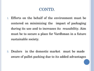 CONTD. Efforts on the behalf of the environment must be centered on minimizing the  impact of packaging during its use and to increases its  reusability. Aim must be to secure a place for Vardhman in a future sustainable society. Dealers  in the domestic market  must be made  aware of pallet packing due to its added advantages 