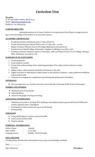 Curriculum Vitae
Deepika
H. No-356, Jaildar mohala, Ward no 05
Email:- silkymehra23@gmail.com
Mobile no: +91-7087431749
CAREER OBJECTIVE
Seeking the position of a Science Teacher in an organization that will give me opportunity to
pass on my knowledge to the student in an innovative manner.
ACADEMIC CREDENTAILS

Punjab School Education Board 2008 10th
class with 76.2%.

Punjab School education Board (N.M.) (2010) 12th
class with – 72.22%.

Master of Science (Physics) from S.P.N college (Mukerian) 2016 with 60.5%.

B.ed from Guru Nanak College of education, Gopalpur (Ludhiana) 2014 with 71.30%.

Graduate in Science with three majors i.e Chemistry, math and Physics fromJ.C.D.A.V College, (Dasuya),
Distt. Hoshiarpur 2013 with 57.23%.
SUMMARY OF QUALIFICATIONS
 Teaching aptitude.
 Good academic records.
 Crystal clear understanding of the underlying principles of the subject and its relevance to other
domains.
 Ability to plan, collect material and deliver the lessons in the class.
 Highly innovative in depicting the subject matter to the students/ audience , using traditional methods as
well as modern aids.
 Proficient at arranging the competitions and assessing the performance of students.
EXPERIENCE
 One year experience as a Teacher since July, 2016 to till date in Dasmesh Public School, Himmatpur.
HOBBIES AND INTEREST
 Reading Science fiction books.
 Listening Music.
 Interact with people, learning new things.
ADDITIONAL INFORMATION
o Publications of article in the book-RTE challenges and implementation sponsored but the ICSSR north-
western regional centre, Chandigarh.
o Participation in ladies traditional song in youth festival.
o Joining of NSS.
STRENGHTS
Using self ideology for a better result in the field.
Good communication skills.
Positive attitude.
PERSONAL INFORMATION
Father’s Name : Amarjit
Date of Birth : 02/10/1992
Language known : English , Hindi & Punjabi
DECLARATION
I hereby declare that the above information is true as per my knowledge and belief.
Date:………………………..
Place: Mukerian (Deepika)
 