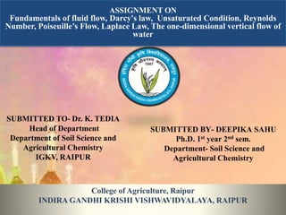 ASSIGNMENT ON
Fundamentals of fluid flow, Darcy's law, Unsaturated Condition, Reynolds
Number, Poiseuille’s Flow, Laplace Law, The one-dimensional vertical flow of
water
SUBMITTED TO- Dr. K. TEDIA
Head of Department
Department of Soil Science and
Agricultural Chemistry
IGKV, RAIPUR
SUBMITTED BY- DEEPIKA SAHU
Ph.D. 1st year 2nd sem.
Department- Soil Science and
Agricultural Chemistry
College of Agriculture, Raipur
INDIRA GANDHI KRISHI VISHWAVIDYALAYA, RAIPUR
 