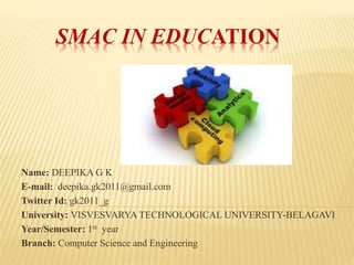 SMAC IN EDUCATION
Name: DEEPIKA G K
E-mail: deepika.gk2011@gmail.com
Twitter Id: gk2011_g
University: VISVESVARYA TECHNOLOGICAL UNIVERSITY-BELAGAVI
Year/Semester: 1st year
Branch: Computer Science and Engineering
 