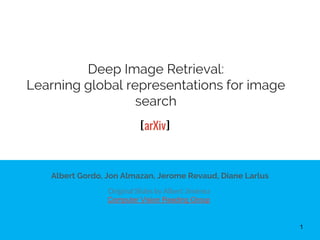 Deep Image Retrieval:
Learning global representations for image
search
Albert Gordo, Jon Almazan, Jerome Revaud, Diane Larlus
Original Slides by Albert Jiménez
Computer Vision Reading Group
1
[arXiv]
 