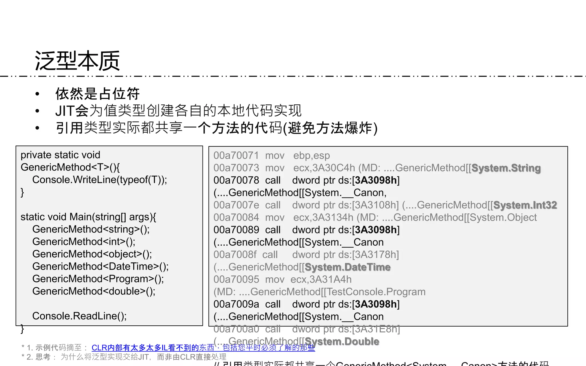 泛型本质
• 依然是占位符
• JIT会为值类型创建各自的本地代码实现
• 引用类型实际都共享一个方法的代码(避免方法爆炸)
* 1. 示例代码摘至： CLR内部有太多太多IL看不到的东西，包括您平时必须了解的那些
* 2. 思考： 为什么将泛型实现交给JIT，而非由CLR直接处理
private static void
GenericMethod<T>(){
Console.WriteLine(typeof(T));
}
static void Main(string[] args){
GenericMethod<string>();
GenericMethod<int>();
GenericMethod<object>();
GenericMethod<DateTime>();
GenericMethod<Program>();
GenericMethod<double>();
Console.ReadLine();
}
00a70071 mov ebp,esp
00a70073 mov ecx,3A30C4h (MD: ....GenericMethod[[System.String
00a70078 call dword ptr ds:[3A3098h]
(....GenericMethod[[System.__Canon,
00a7007e call dword ptr ds:[3A3108h] (....GenericMethod[[System.Int32
00a70084 mov ecx,3A3134h (MD: ....GenericMethod[[System.Object
00a70089 call dword ptr ds:[3A3098h]
(....GenericMethod[[System.__Canon
00a7008f call dword ptr ds:[3A3178h]
(....GenericMethod[[System.DateTime
00a70095 mov ecx,3A31A4h
(MD: ....GenericMethod[[TestConsole.Program
00a7009a call dword ptr ds:[3A3098h]
(....GenericMethod[[System.__Canon
00a700a0 call dword ptr ds:[3A31E8h]
(....GenericMethod[[System.Double
 