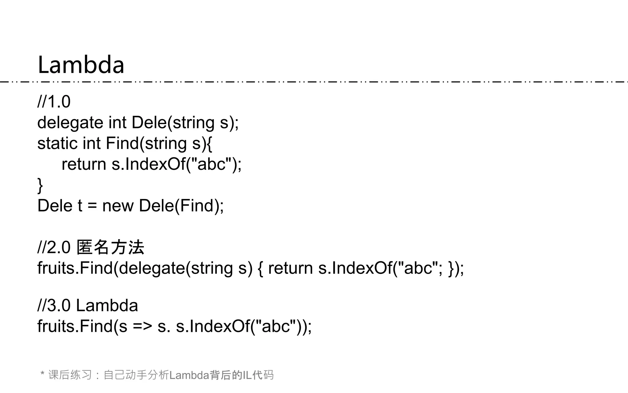 Lambda
//1.0
delegate int Dele(string s);
static int Find(string s){
return s.IndexOf("abc");
}
Dele t = new Dele(Find);
//2.0 匿名方法
fruits.Find(delegate(string s) { return s.IndexOf("abc"; });
//3.0 Lambda
fruits.Find(s => s. s.IndexOf("abc"));
* 课后练习：自己动手分析Lambda背后的IL代码
 