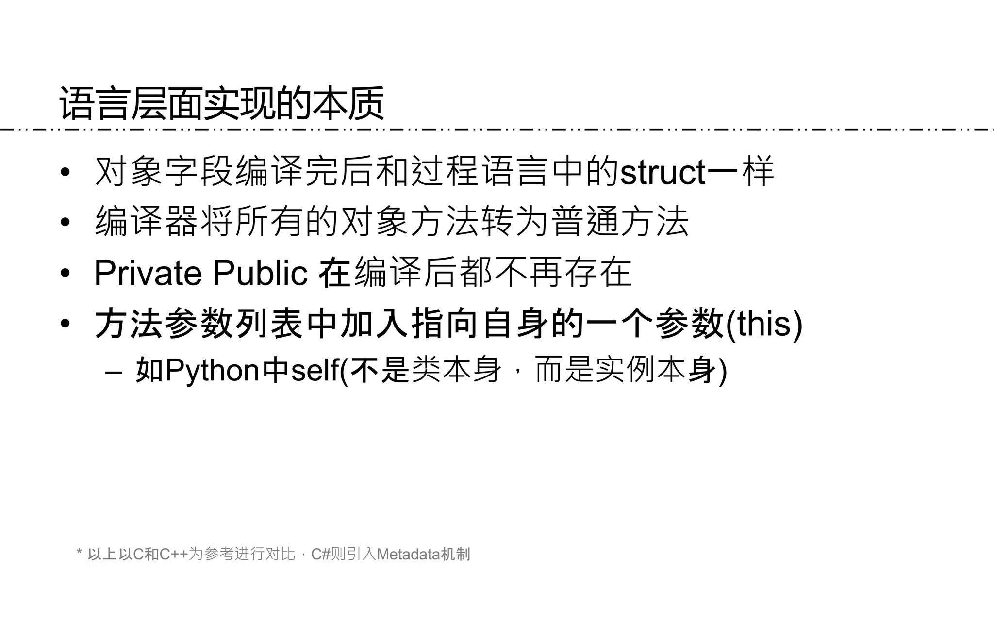 语言层面实现的本质
• 对象字段编译完后和过程语言中的struct一样
• 编译器将所有的对象方法转为普通方法
• Private Public 在编译后都不再存在
• 方法参数列表中加入指向自身的一个参数(this)
– 如Python中self(不是类本身，而是实例本身)
* 以上以C和C++为参考进行对比，C#则引入Metadata机制
 