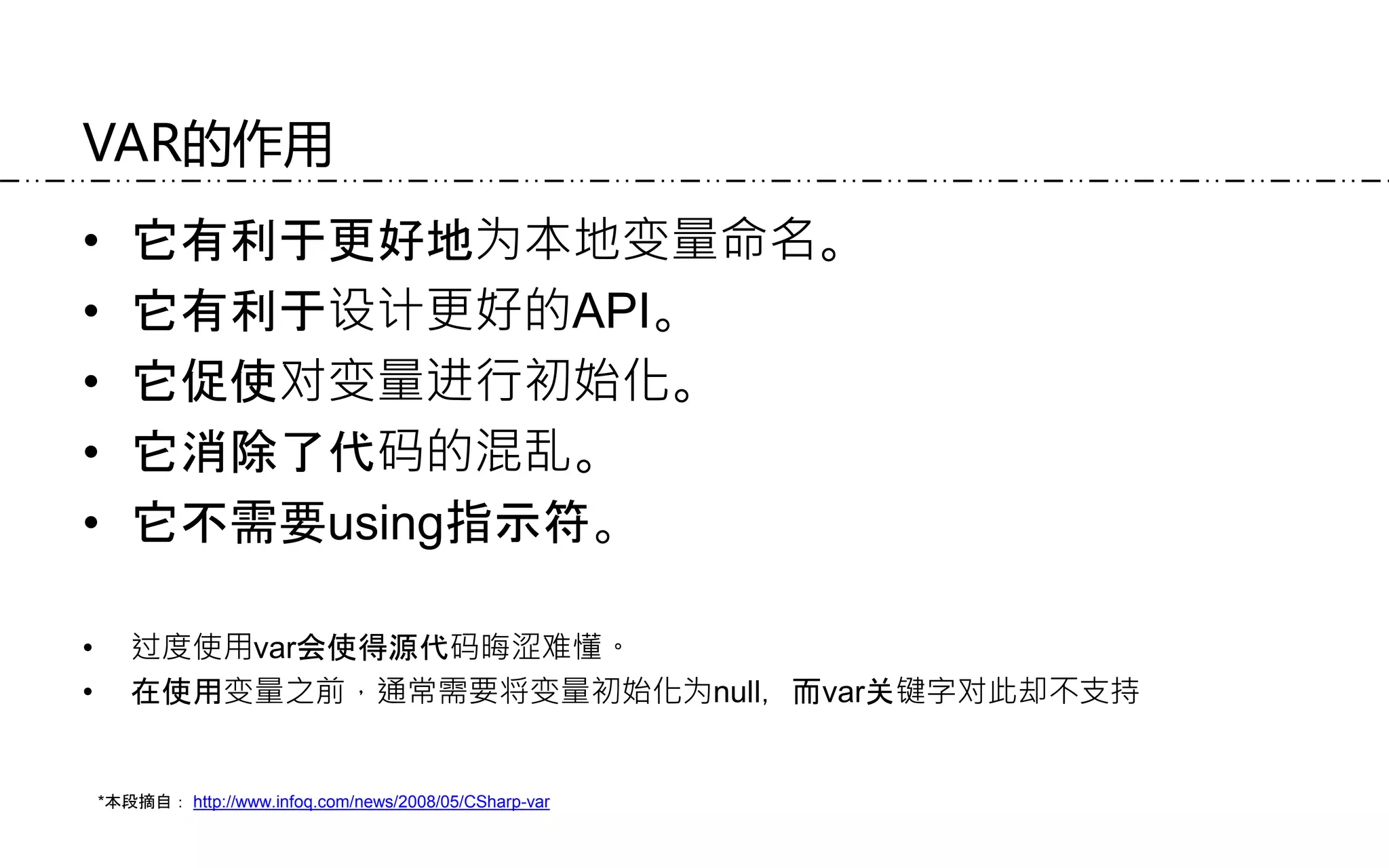 VAR的作用
• 它有利于更好地为本地变量命名。
• 它有利于设计更好的API。
• 它促使对变量进行初始化。
• 它消除了代码的混乱。
• 它不需要using指示符。
• 过度使用var会使得源代码晦涩难懂。
• 在使用变量之前，通常需要将变量初始化为null，而var关键字对此却不支持
*本段摘自： http://www.infoq.com/news/2008/05/CSharp-var
 