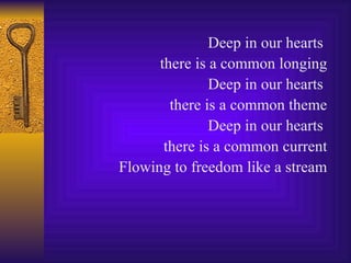 Deep in our hearts  there is a common longing Deep in our hearts  there is a common theme Deep in our hearts  there is a common current Flowing to freedom like a stream 