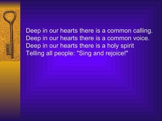 Deep in our hearts there is a common calling. Deep in our hearts there is a common voice.   Deep in our hearts there is a holy spirit Telling all people: "Sing and rejoice!" 