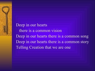 Deep in our hearts  there is a common vision Deep in our hearts there is a common song Deep in our hearts there is a common story Telling Creation that we are one 