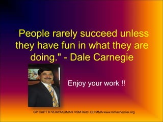 "People rarely succeed unless 
they have fun in what they are 
doing." - Dale Carnegie 
Enjoy your work !! 
GP CAPT R VIJAYAKUMAR VSM Retd ED MMA www.mmachennai.org 
 