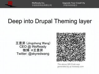 INsReady Inc.        Upgrade Your Creat'v'ty
           引锐信息科技有限公司            升级你的创造力




Deep into Drupal Theming layer


  王景昇 (Jingsheng Wang)
   CEO @ INsReady
      微博: @王景昇
  Twitter: @skyredwang


                           The above QR-Code was
                           generated by qr.insready.com
 
