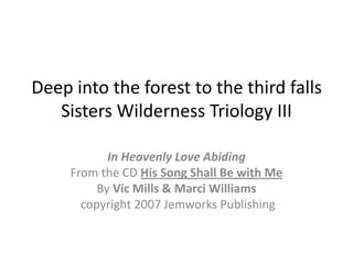 Deep into the forest to the third fallsSisters Wilderness Triology III In Heavenly Love Abiding From the CD His Song Shall Be with Me By Vic Mills & Marci Williams  copyright 2007 Jemworks Publishing 