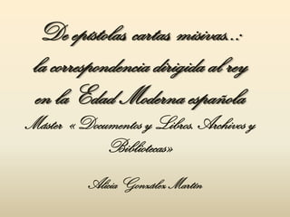 De epístolas, cartas, misivas..:
 la correspondencia dirigida al rey
 en la Edad Moderna española
Máster «Documentos y Libros. Archivos y
            Bibliotecas»
          Alicia González Martín
 