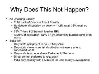 Why Does This Not Happen? An Uncaring Society Total Lack of Concern About Poverty No debate, discussion on poverty – 42% rural; 38% total; up 50% 75% Tribes & 2/3rd  dalit  families BPL At 25% of population, carry 37.5% of poverty burden; rural even worse State-ism Only state competent to do – it has scale Only state can ensure fair distribution – is every where, concerned for all Only state is accountable – Parliament, Elections Direct control preferred to regulation India only country with a Minister for Community Development 
