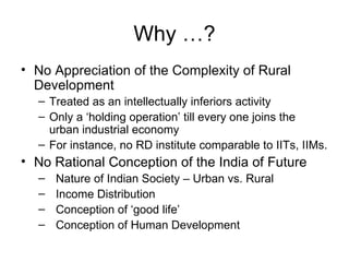 Why …? No Appreciation of the Complexity of Rural Development Treated as an intellectually inferiors activity Only a ‘holding operation’ till every one joins the urban industrial economy For instance, no RD institute comparable to IITs, IIMs. No Rational Conception of the India of Future Nature of Indian Society – Urban vs. Rural Income Distribution Conception of ‘good life’ Conception of Human Development 