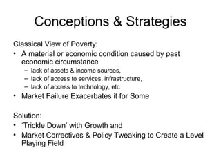 Conceptions & Strategies Classical View of Poverty: A material or economic condition caused by past economic circumstance  lack of assets & income sources, lack of access to services, infrastructure, lack of access to technology, etc Market Failure Exacerbates it for Some Solution: ‘ Trickle Down’ with Growth and  Market Correctives & Policy Tweaking to Create a Level Playing Field 