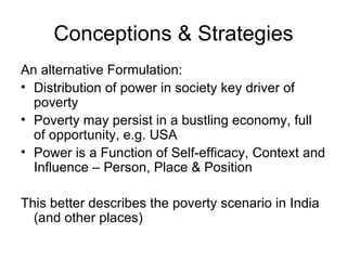 Conceptions & Strategies An alternative Formulation: Distribution of power in society key driver of poverty Poverty may persist in a bustling economy, full of opportunity, e.g. USA Power is a Function of Self-efficacy, Context and Influence – Person, Place & Position This better describes the poverty scenario in India (and other places) 