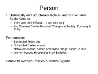 Person Historically and Structurally Isolated and/or Excluded Social Groups They Lack  Self-Efficacy – “I can also do it” Are  Stranded  Due to Structural Changes in Society, Economy & Polity For example: Scheduled Tribes and Scheduled Castes in India Native Americans, African Americans, ‘Illegal Aliens” in USA Women-headed Households in all Societies Unable to  Receive  Policies & Market Signals 