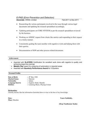 E-PAD (Error Prevention and Detection)
Associate, CRISIL Limited Feb-2011 to Dec-2011
• Researching the various participants involved in the issue through various legal
documents and updating the research spreadsheet accordingly.
• Updating participants on CORE SYSTEM as per the research spreadsheet reviewed
by the business.
• Working on ADHOC request from clients like metrics and responding to their request
in a timely manner.
• Consistently guiding the team member with regards to work and helping them with
their queries.
• Documentation of SOP and other process related documents.
Achievement:
 Awarded with SLAYERS Certification for excellent work done with regards to quality and
achieving large time savings
 Metallic Star award for analyzing of automation in required areas
 Awarded with Quarterly Performance Award for 3 Quarters.
Personal Profile:
Date of Birth : 4th
May 1989.
Marital Status : Married.
Nationality : Indian.
Language Known : English, Hindi, Marathi.
Hobbies : Listening Music, Playing Cricket
Declaration:
I hereby declare that the information furnished above is true to the best of my knowledge.
Date: Yours Faithfully,
Place: Mumbai
(Deep Nandkumar Kadu)
 