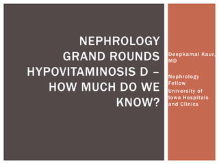 Deepkamal Kaur, 
MD 
Nephrology 
Fel low 
Universi ty of 
Iowa Hospi tals 
and Cl inics 
NEPHROLOGY 
GRAND ROUNDS 
HYPOVITAMINOSIS D – 
HOW MUCH DO WE 
KNOW? 
 