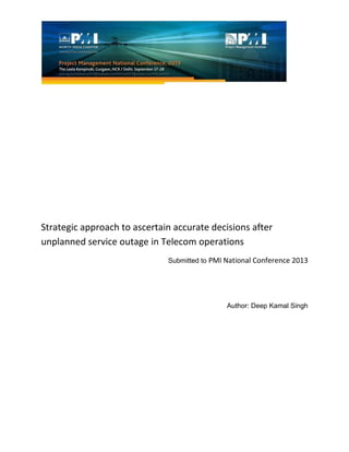 Strategic approach to ascertain accurate decisions after
unplanned service outage in Telecom operations
Submitted to PMI National Conference 2013
Author: Deep Kamal Singh
 